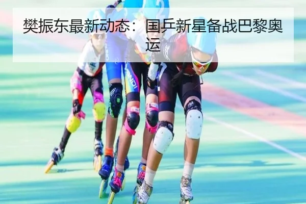 樊振东最新动态：国乒新星备战巴黎奥运